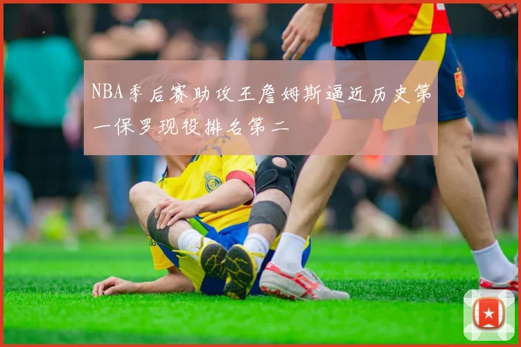 NBA季后赛助攻王詹姆斯逼近历史第一保罗现役排名第二
