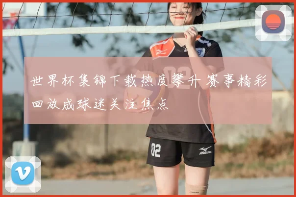 世界杯集锦下载热度攀升 赛事精彩回放成球迷关注焦点