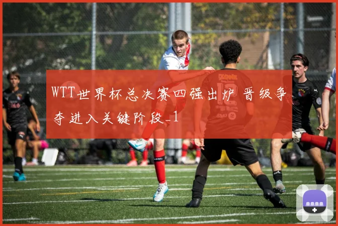 WTT世界杯总决赛四强出炉 晋级争夺进入关键阶段_1