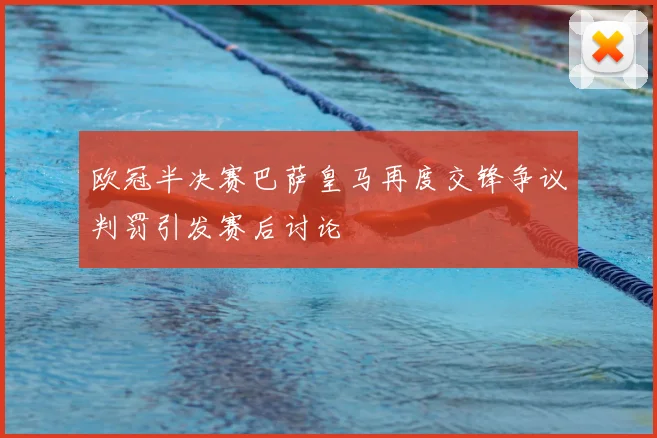 欧冠半决赛巴萨皇马再度交锋争议判罚引发赛后讨论