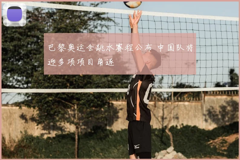 巴黎奥运会跳水赛程公布 中国队将迎多项项目角逐
