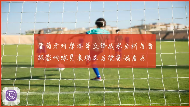 葡萄牙对摩洛哥交锋战术分析与晋级影响球员表现及后续备战看点