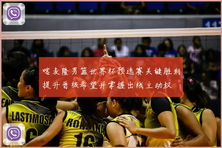 喀麦隆男篮世界杯预选赛关键胜利提升晋级希望并掌握出线主动权
