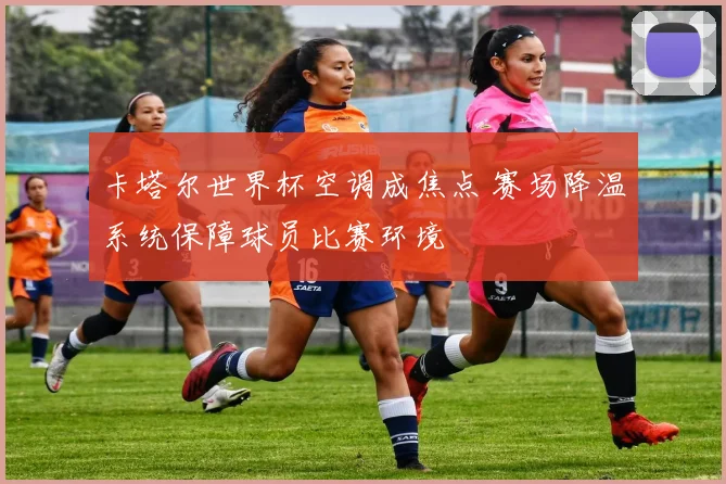 卡塔尔世界杯空调成焦点 赛场降温系统保障球员比赛环境