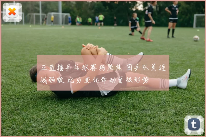 正直播乒乓球赛场聚焦 国乒队员连战强敌 比分变化牵动晋级形势