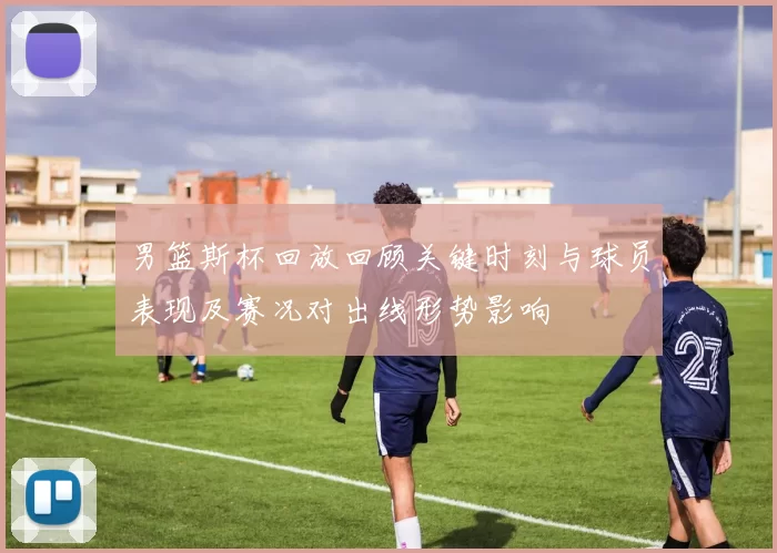 男篮斯杯回放回顾关键时刻与球员表现及赛况对出线形势影响