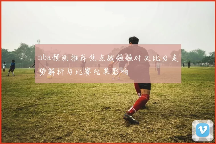nba预测推荐焦点战强强对决比分走势解析与比赛结果影响