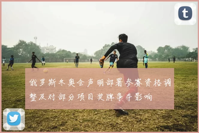 俄罗斯冬奥会声明部署参赛资格调整及对部分项目奖牌争夺影响