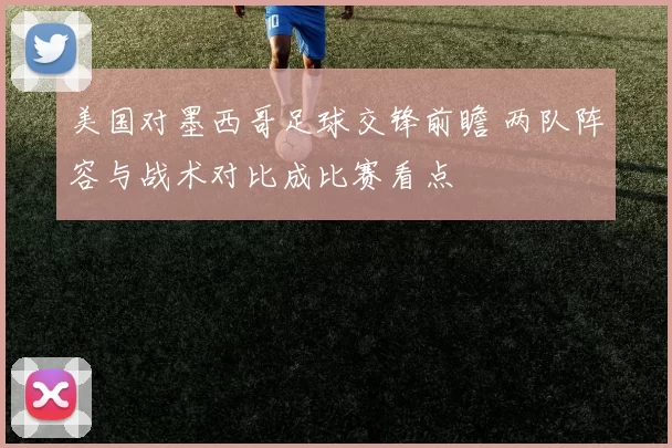 美国对墨西哥足球交锋前瞻 两队阵容与战术对比成比赛看点