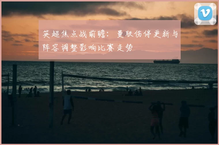 英超焦点战前瞻：曼联伤停更新与阵容调整影响比赛走势