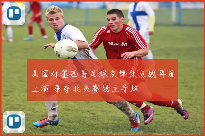 美国对墨西哥足球交锋焦点战再度上演 争夺北美赛场主导权