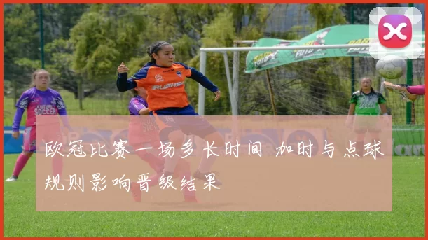 欧冠比赛一场多长时间 加时与点球规则影响晋级结果