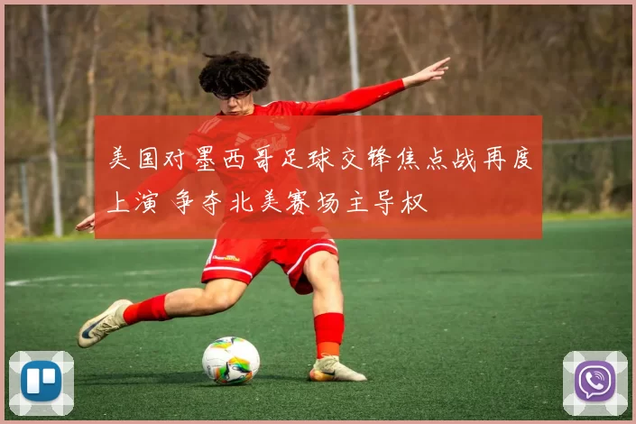 美国对墨西哥足球交锋焦点战再度上演 争夺北美赛场主导权