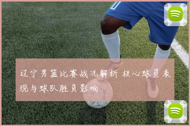 辽宁男篮比赛战况解析 核心球员表现与球队胜负影响