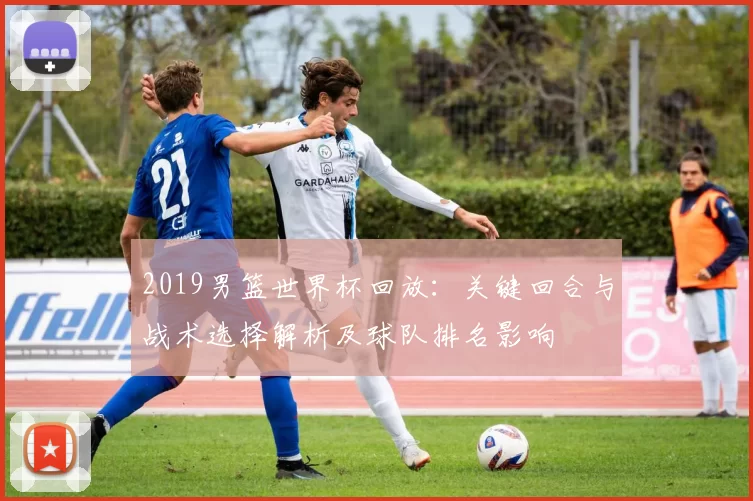 2019男篮世界杯回放:关键回合与战术选择解析及球队排名影响