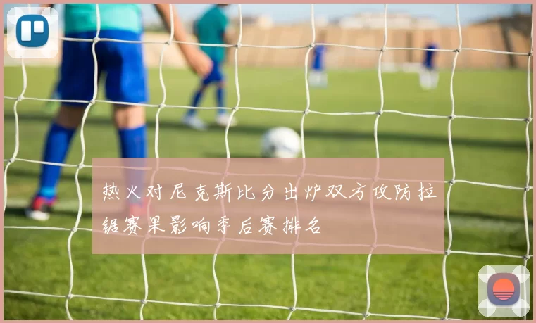 热火对尼克斯比分出炉双方攻防拉锯赛果影响季后赛排名