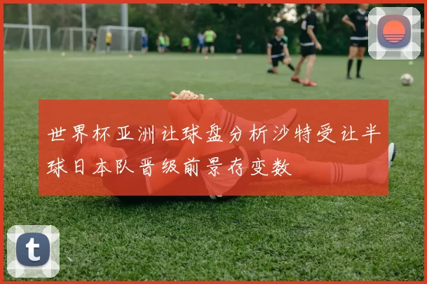 世界杯亚洲让球盘分析沙特受让半球日本队晋级前景存变数