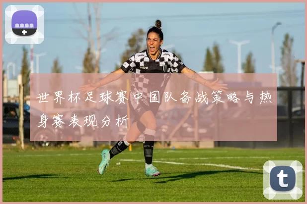 世界杯足球赛中国队备战策略与热身赛表现分析