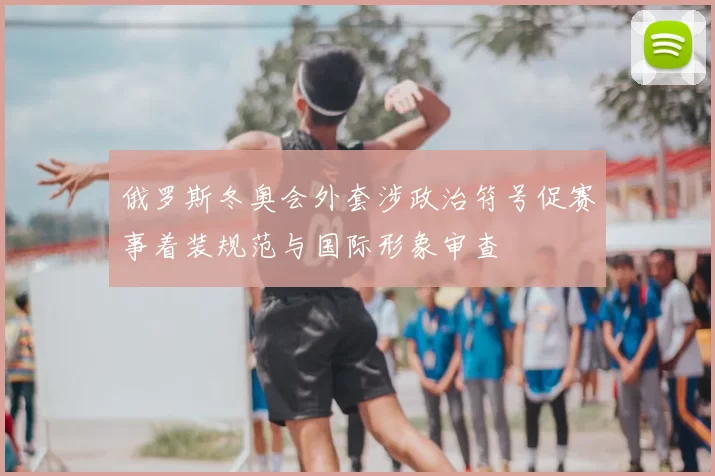 俄罗斯冬奥会外套涉政治符号促赛事着装规范与国际形象审查