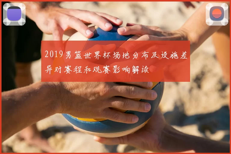 2019男篮世界杯场地分布及设施差异对赛程和观赛影响解读