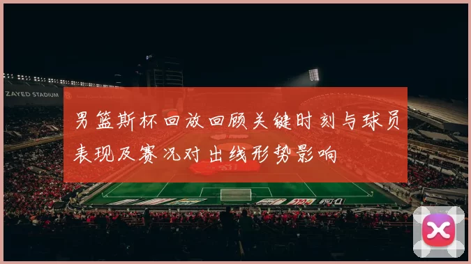 男篮斯杯回放回顾关键时刻与球员表现及赛况对出线形势影响