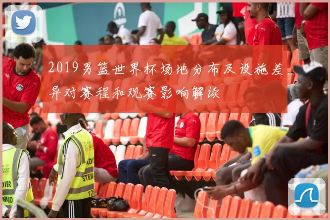 2019男篮世界杯场地分布及设施差异对赛程和观赛影响解读