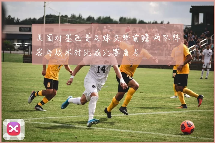 美国对墨西哥足球交锋前瞻 两队阵容与战术对比成比赛看点