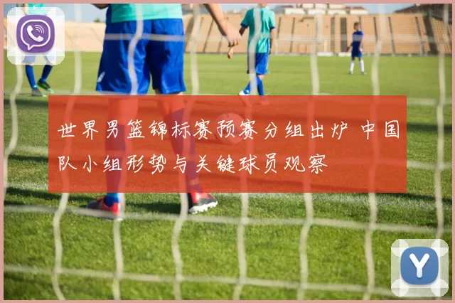 世界男篮锦标赛预赛分组出炉 中国队小组形势与关键球员观察