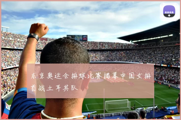 东京奥运会排球比赛揭幕中国女排首战土耳其队