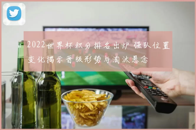 2022世界杯积分排名出炉 强队位置变化揭示晋级形势与淘汰悬念