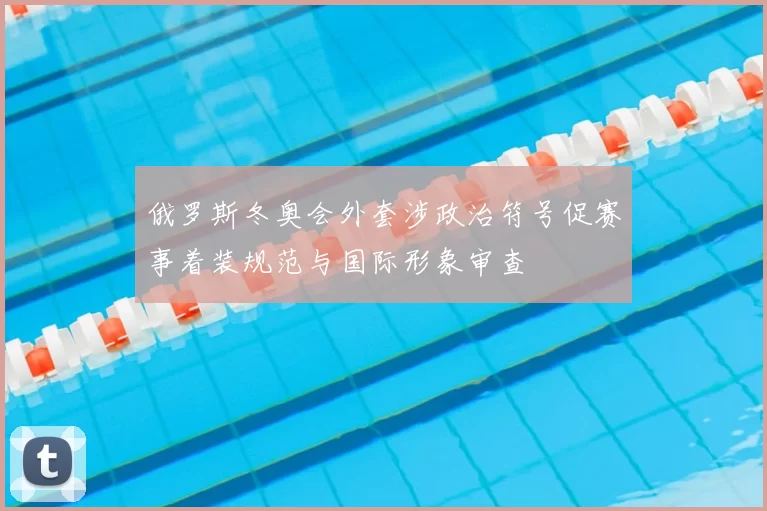 俄罗斯冬奥会外套涉政治符号促赛事着装规范与国际形象审查