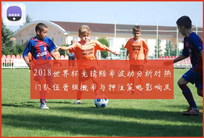 2018世界杯竞猜赔率波动分析对热门队伍晋级概率与押注策略影响及风险提示