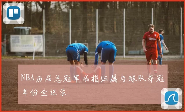 NBA历届总冠军戒指归属与球队夺冠年份全记录