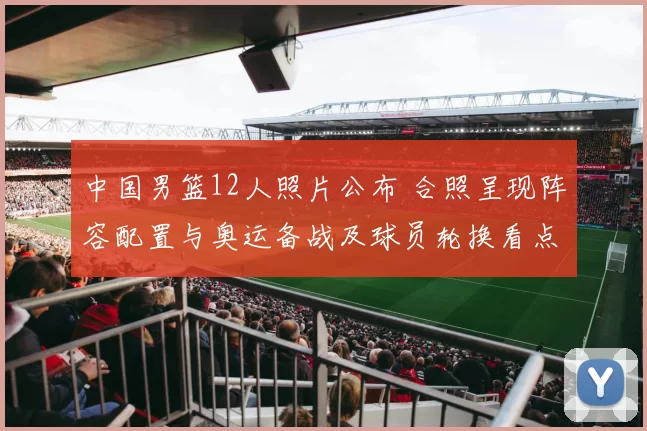 中国男篮12人照片公布 合照呈现阵容配置与奥运备战及球员轮换看点