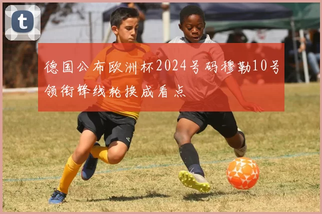 德国公布欧洲杯2024号码穆勒10号领衔锋线轮换成看点