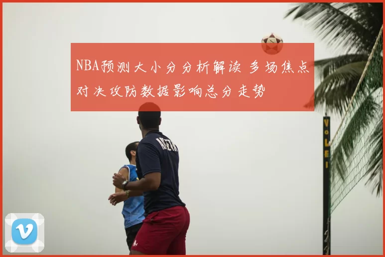 NBA预测大小分分析解读 多场焦点对决攻防数据影响总分走势