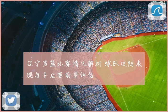 辽宁男篮比赛情况解析 球队攻防表现与季后赛前景评估