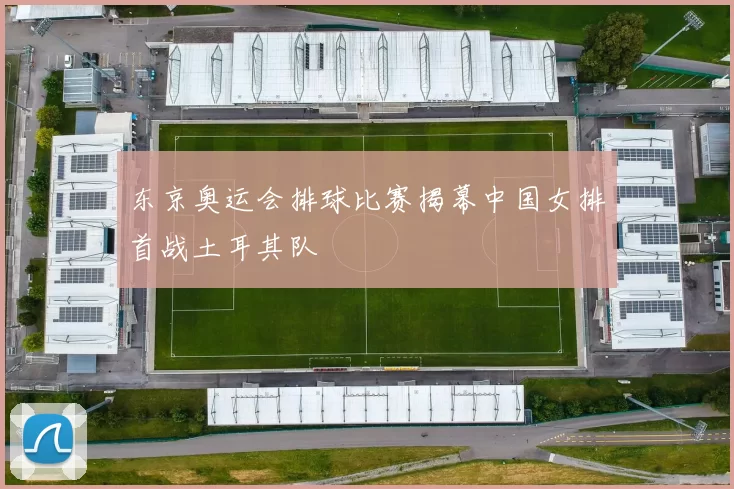 东京奥运会排球比赛揭幕中国女排首战土耳其队