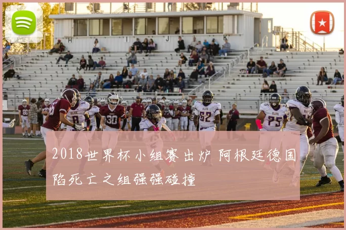 2018世界杯小组赛出炉 阿根廷德国陷死亡之组强强碰撞