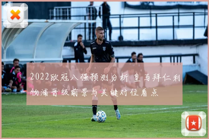 2022欧冠八强预测分析 皇马拜仁利物浦晋级前景与关键对位看点