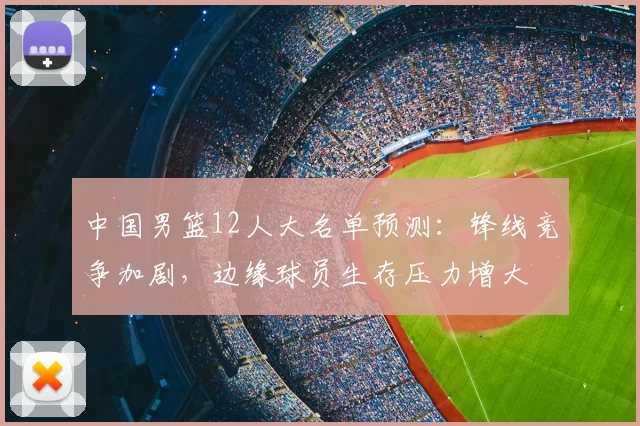 中国男篮12人大名单预测：锋线竞争加剧，边缘球员生存压力增大