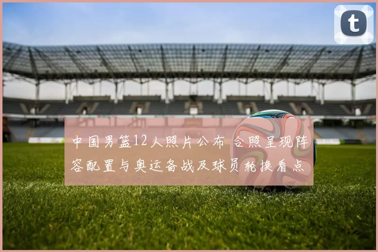 中国男篮12人照片公布 合照呈现阵容配置与奥运备战及球员轮换看点