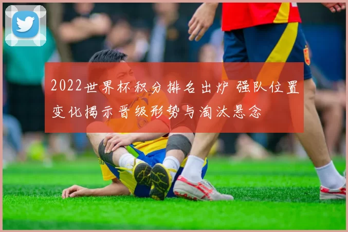 2022世界杯积分排名出炉 强队位置变化揭示晋级形势与淘汰悬念