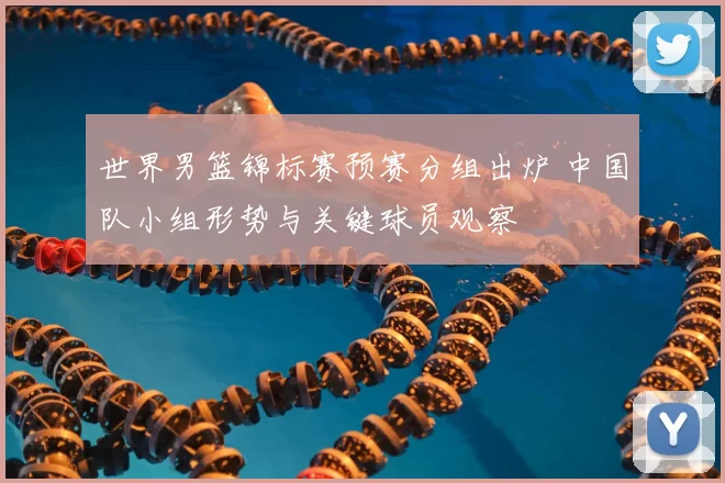 世界男篮锦标赛预赛分组出炉 中国队小组形势与关键球员观察